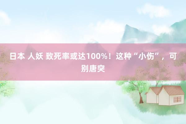 日本 人妖 致死率或达100%！这种“小伤”，可别唐突