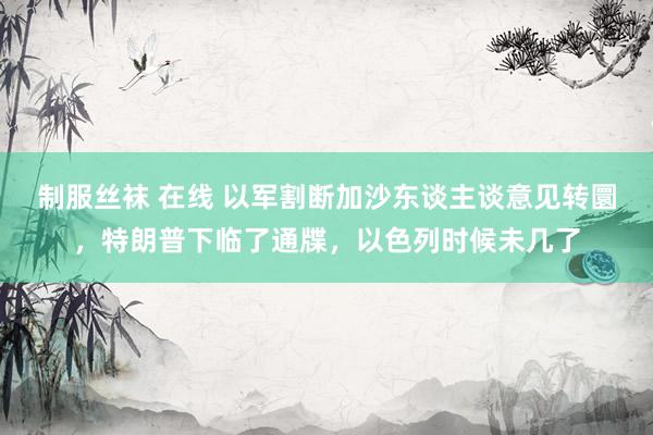 制服丝袜 在线 以军割断加沙东谈主谈意见转圜，特朗普下临了通牒，以色列时候未几了