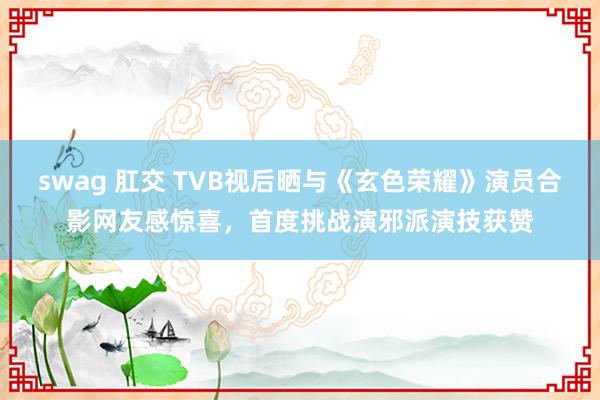 swag 肛交 TVB视后晒与《玄色荣耀》演员合影网友感惊喜，首度挑战演邪派演技获赞