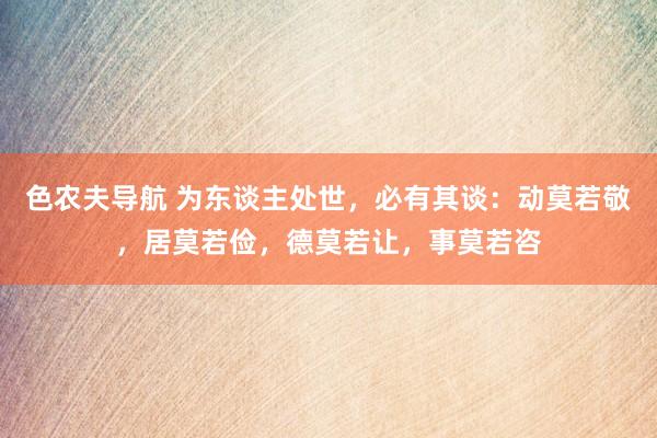 色农夫导航 为东谈主处世，必有其谈：动莫若敬，居莫若俭，德莫若让，事莫若咨