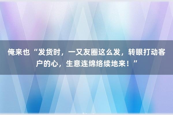 俺来也 “发货时，一又友圈这么发，转眼打动客户的心，生意连绵络续地来！”