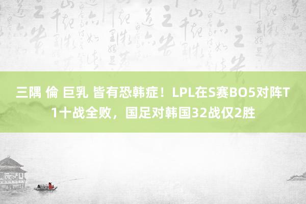 三隅 倫 巨乳 皆有恐韩症！LPL在S赛BO5对阵T1十战全败，国足对韩国32战仅2胜