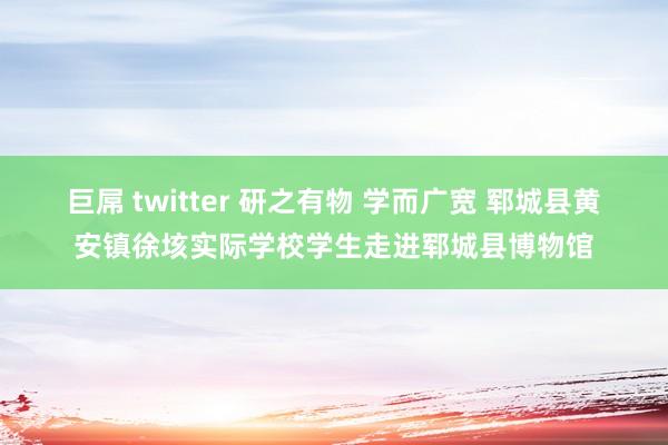 巨屌 twitter 研之有物 学而广宽 郓城县黄安镇徐垓实际学校学生走进郓城县博物馆