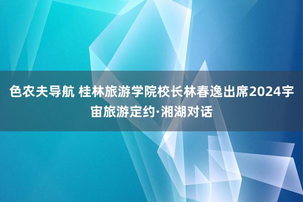 色农夫导航 桂林旅游学院校长林春逸出席2024宇宙旅游定约·湘湖对话