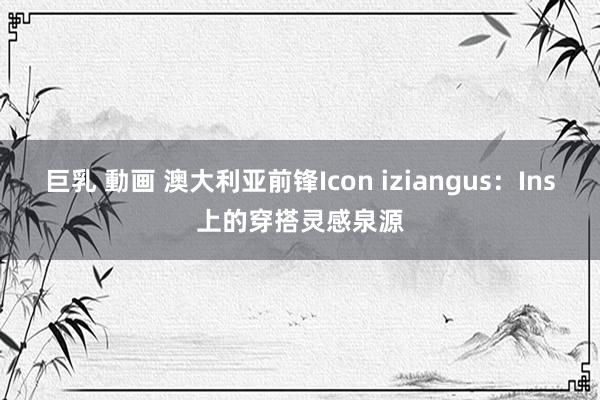 巨乳 動画 澳大利亚前锋Icon iziangus：Ins上的穿搭灵感泉源