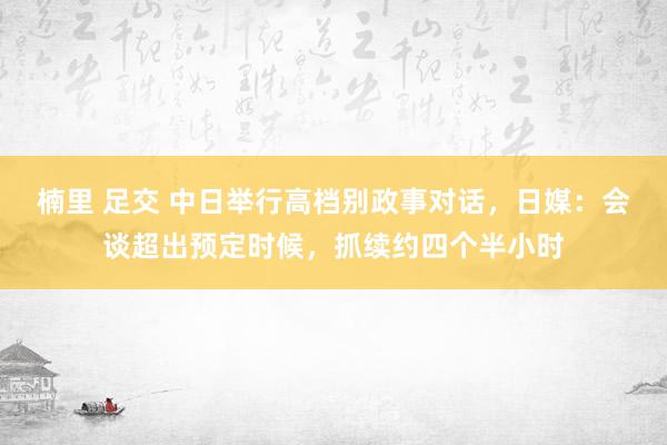 楠里 足交 中日举行高档别政事对话，日媒：会谈超出预定时候，抓续约四个半小时