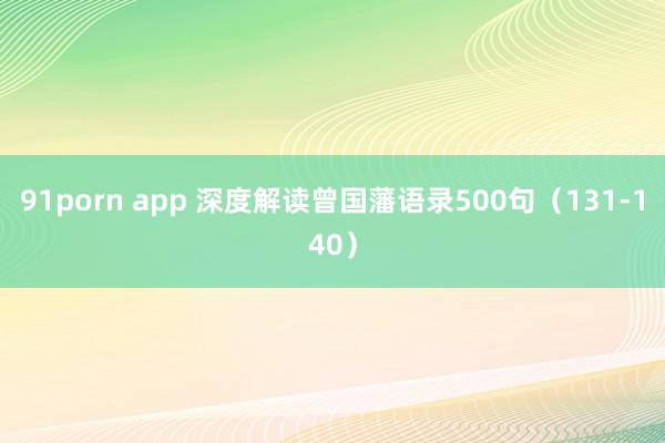 91porn app 深度解读曾国藩语录500句（131-140）