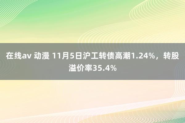 在线av 动漫 11月5日沪工转债高潮1.24%，转股溢价率35.4%