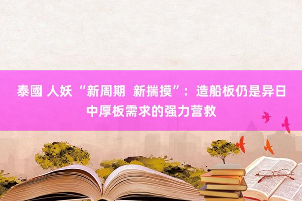 泰國 人妖 “新周期  新揣摸”：造船板仍是异日中厚板需求的强力营救