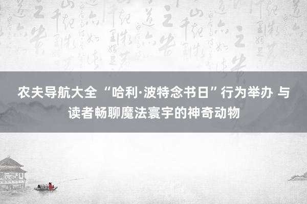 农夫导航大全 “哈利·波特念书日”行为举办 与读者畅聊魔法寰宇的神奇动物