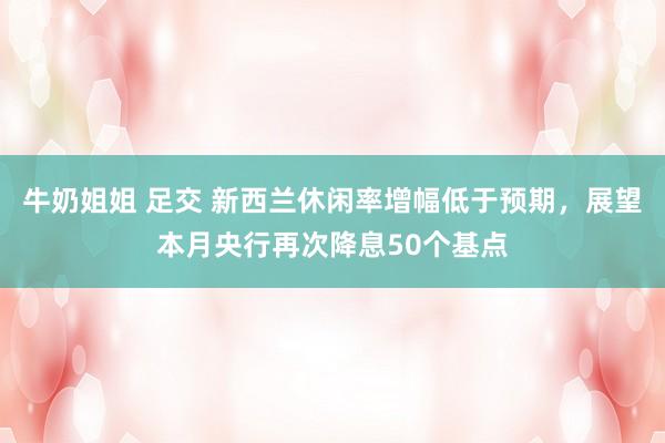 牛奶姐姐 足交 新西兰休闲率增幅低于预期，展望本月央行再次降息50个基点