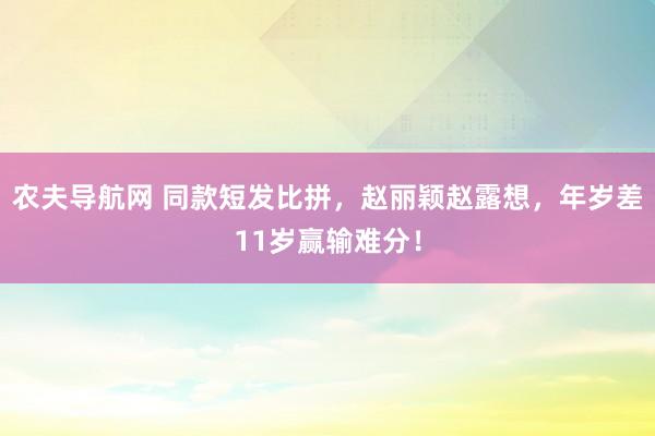 农夫导航网 同款短发比拼，赵丽颖赵露想，年岁差11岁赢输难分！