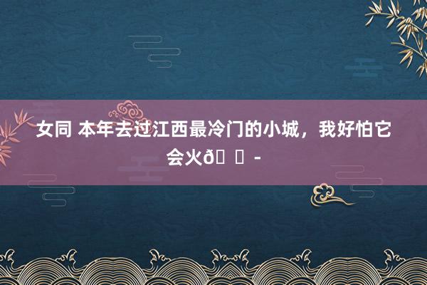 女同 本年去过江西最冷门的小城，我好怕它会火😭