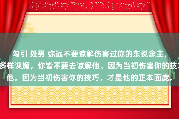 勾引 处男 弥远不要谅解伤害过你的东说念主，哪怕他当今好话说尽，多样谀媚，你皆不要去谅解他。因为当初伤害你的技巧，才是他的正本面庞。