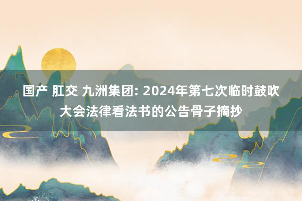 国产 肛交 九洲集团: 2024年第七次临时鼓吹大会法律看法书的公告骨子摘抄