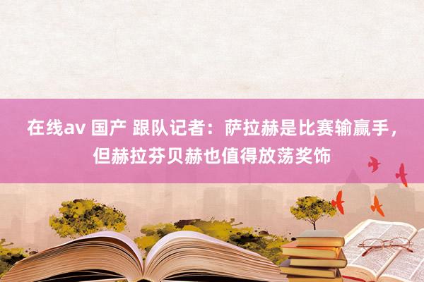 在线av 国产 跟队记者：萨拉赫是比赛输赢手，但赫拉芬贝赫也值得放荡奖饰