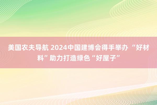 美国农夫导航 2024中国建博会得手举办 “好材料”助力打造绿色“好屋子”