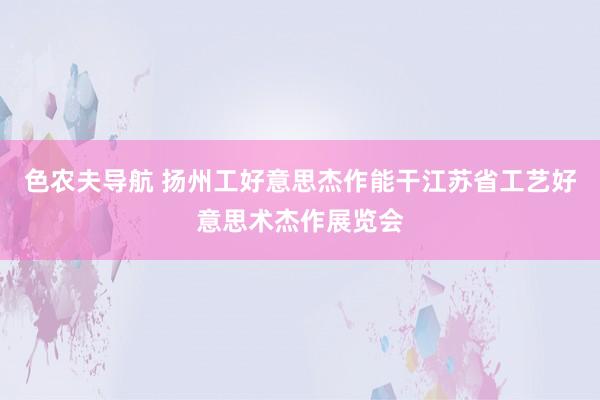 色农夫导航 扬州工好意思杰作能干江苏省工艺好意思术杰作展览会