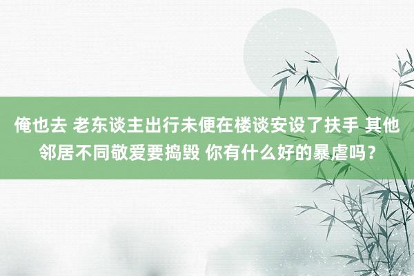 俺也去 老东谈主出行未便在楼谈安设了扶手 其他邻居不同敬爱要捣毁 你有什么好的暴虐吗？