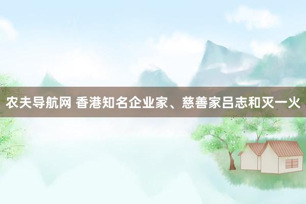 农夫导航网 香港知名企业家、慈善家吕志和灭一火