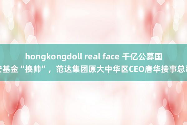 hongkongdoll real face 千亿公募国联安基金“换帅”，范达集团原大中华区CEO唐华接事总司理