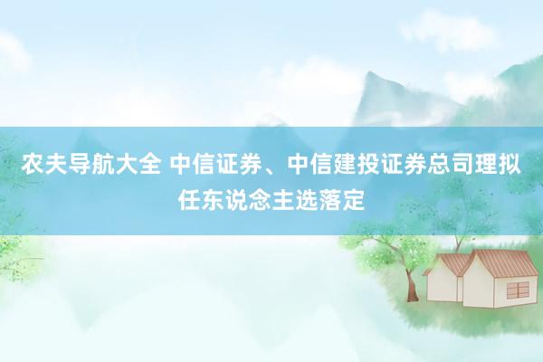 农夫导航大全 中信证券、中信建投证券总司理拟任东说念主选落定