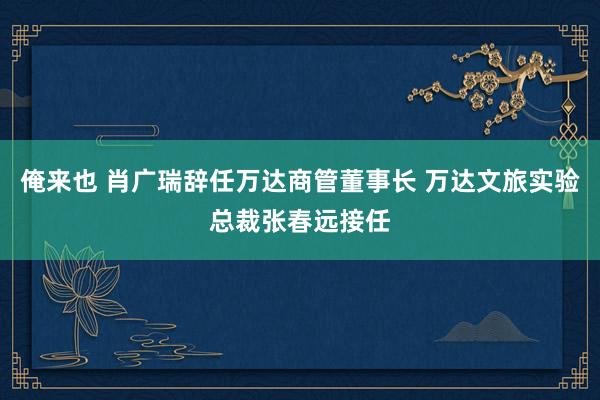 俺来也 肖广瑞辞任万达商管董事长 万达文旅实验总裁张春远接任