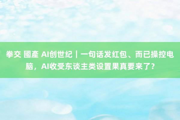 拳交 國產 AI创世纪｜一句话发红包、而已操控电脑，AI收受东谈主类设置果真要来了？