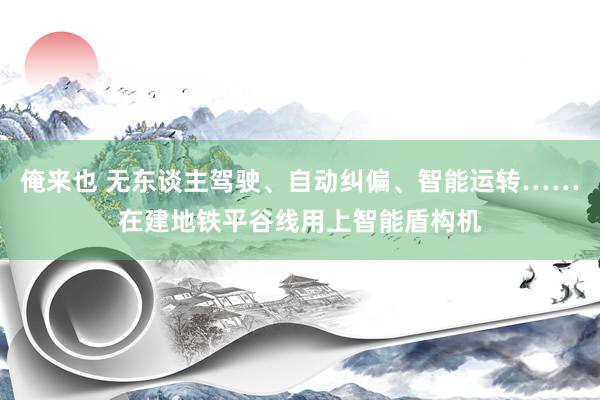 俺来也 无东谈主驾驶、自动纠偏、智能运转……在建地铁平谷线用上智能盾构机