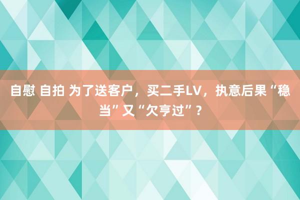 自慰 自拍 为了送客户，买二手LV，执意后果“稳当”又“欠亨过”？