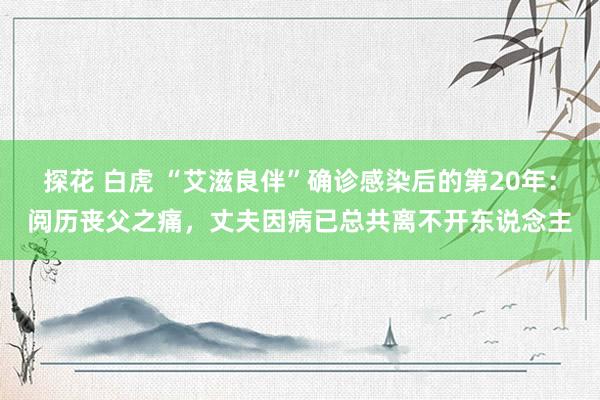 探花 白虎 “艾滋良伴”确诊感染后的第20年：阅历丧父之痛，丈夫因病已总共离不开东说念主