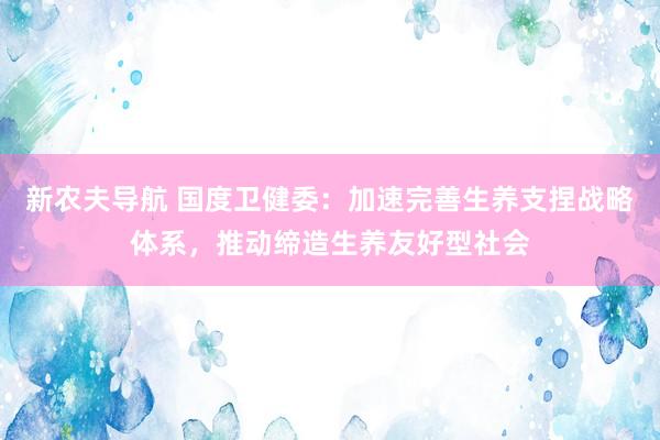 新农夫导航 国度卫健委：加速完善生养支捏战略体系，推动缔造生养友好型社会