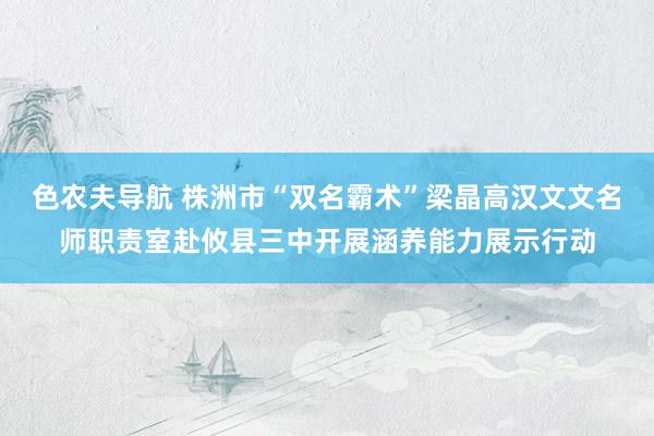 色农夫导航 株洲市“双名霸术”梁晶高汉文文名师职责室赴攸县三中开展涵养能力展示行动