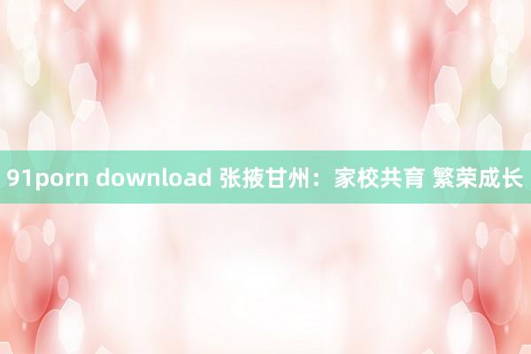 91porn download 张掖甘州：家校共育 繁荣成长