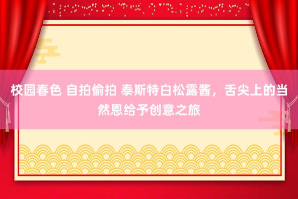 校园春色 自拍偷拍 泰斯特白松露酱，舌尖上的当然恩给予创意之旅