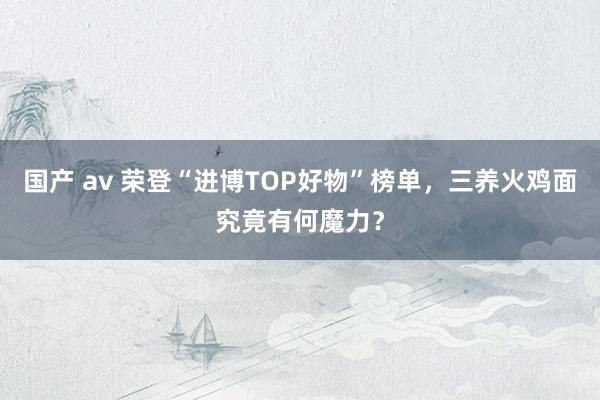 国产 av 荣登“进博TOP好物”榜单，三养火鸡面究竟有何魔力？