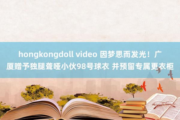 hongkongdoll video 因梦思而发光！广厦赠予独腿聋哑小伙98号球衣 并预留专属更衣柜