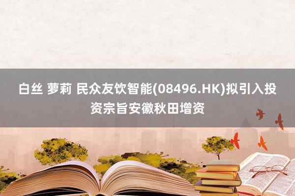 白丝 萝莉 民众友饮智能(08496.HK)拟引入投资宗旨安徽秋田增资