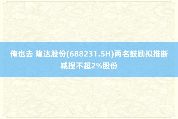 俺也去 隆达股份(688231.SH)两名鼓励拟推断减捏不超2%股份