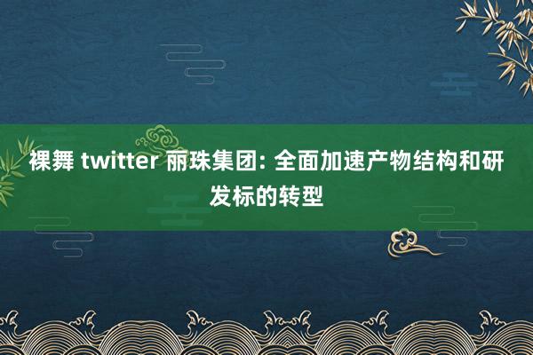 裸舞 twitter 丽珠集团: 全面加速产物结构和研发标的转型