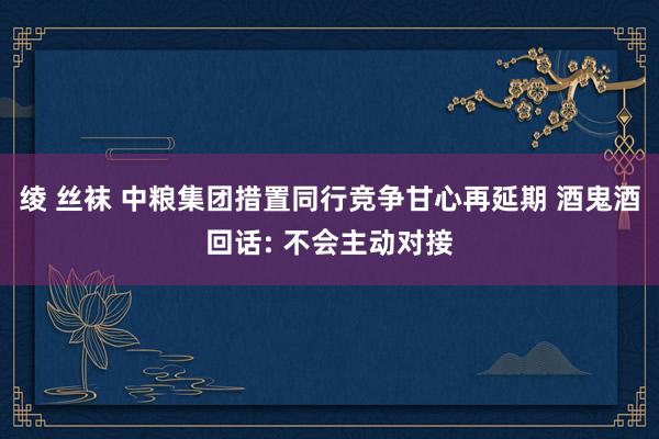 绫 丝袜 中粮集团措置同行竞争甘心再延期 酒鬼酒回话: 不会主动对接