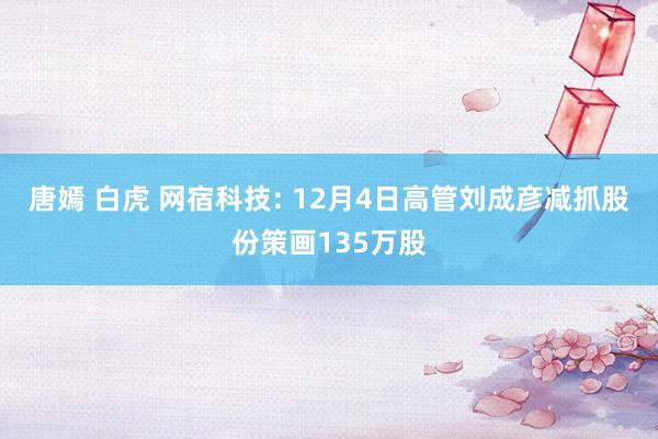 唐嫣 白虎 网宿科技: 12月4日高管刘成彦减抓股份策画135万股