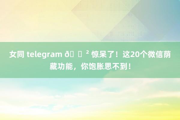 女同 telegram 😲 惊呆了！这20个微信荫藏功能，你饱胀思不到！