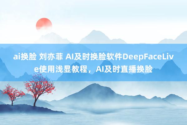 ai换脸 刘亦菲 AI及时换脸软件DeepFaceLive使用浅显教程，AI及时直播换脸