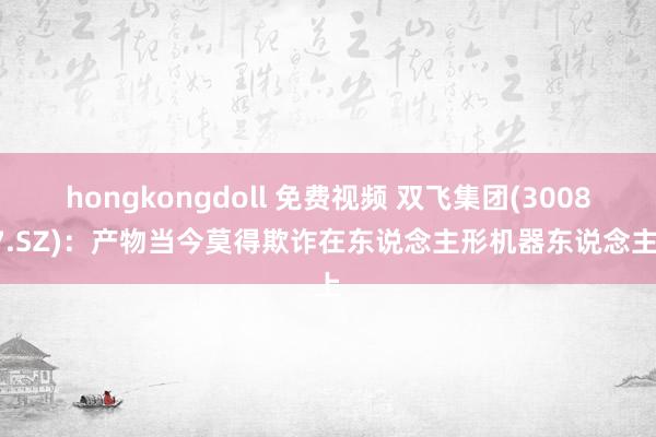 hongkongdoll 免费视频 双飞集团(300817.SZ)：产物当今莫得欺诈在东说念主形机器东说念主上