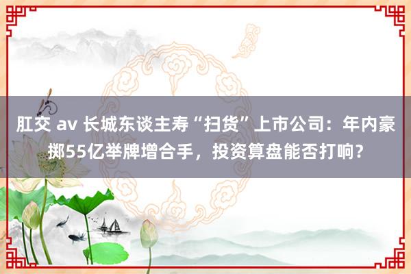 肛交 av 长城东谈主寿“扫货”上市公司：年内豪掷55亿举牌增合手，投资算盘能否打响？