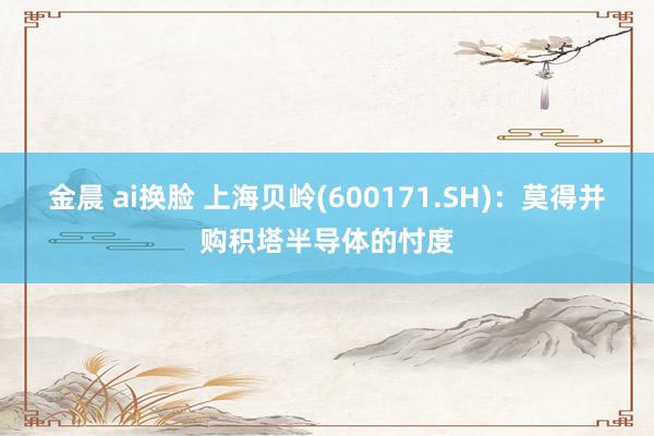 金晨 ai换脸 上海贝岭(600171.SH)：莫得并购积塔半导体的忖度