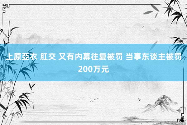 上原亞衣 肛交 又有内幕往复被罚 当事东谈主被罚200万元