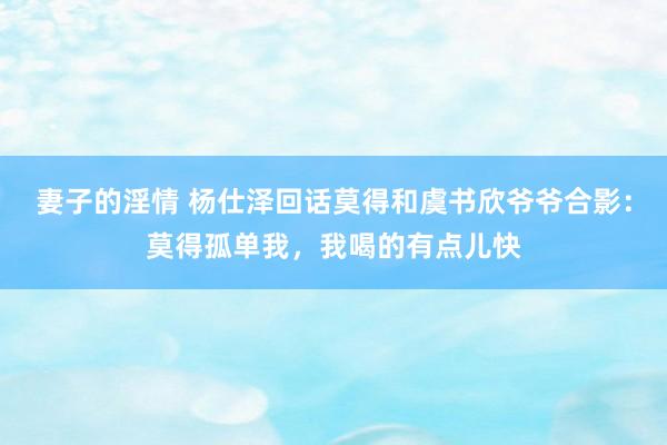 妻子的淫情 杨仕泽回话莫得和虞书欣爷爷合影：莫得孤单我，我喝的有点儿快