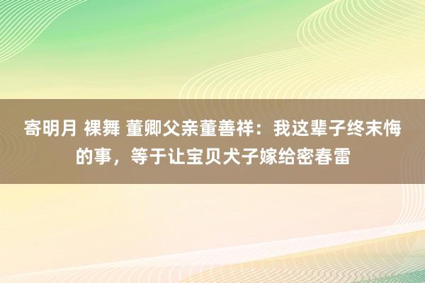 寄明月 裸舞 董卿父亲董善祥：我这辈子终末悔的事，等于让宝贝犬子嫁给密春雷